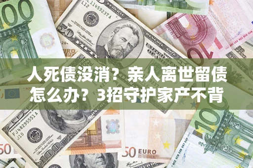 济南人死债没消？亲人离世留债怎么办？3招守护家产不背锅