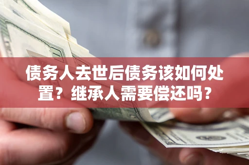 济南债务人去世后债务该如何处置？继承人需要偿还吗？