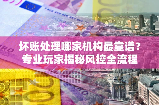 济南坏账处理哪家机构最靠谱？专业玩家揭秘风控全流程