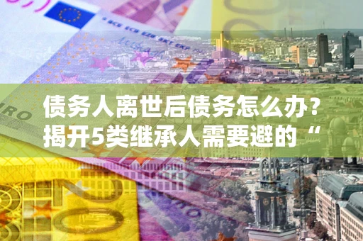 济南债务人离世后债务怎么办？揭开5类继承人需要避的“坑”