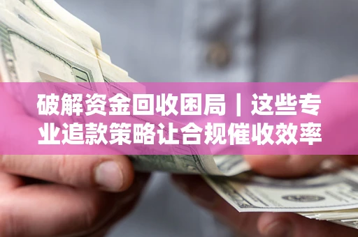 济南破解资金回收困局｜这些专业追款策略让合规催收效率翻倍