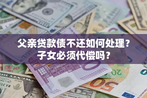 济南父亲贷款债不还如何处理？子女必须代偿吗？