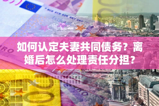 济南如何认定夫妻共同债务？离婚后怎么处理责任分担？