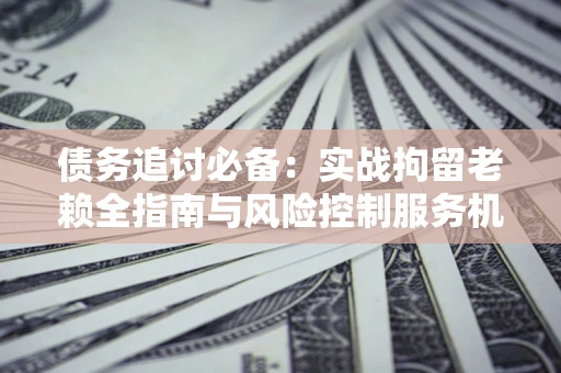 济南债务追讨必备：实战拘留老赖全指南与风险控制服务机构推荐