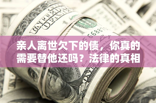 济南亲人离世欠下的债，你真的需要替他还吗？法律的真相或许与你想的不一样